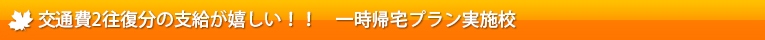 交通費2往復分の支給が嬉しい！！　一時帰宅プラン実施校